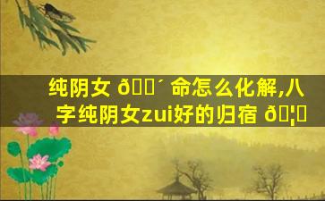 纯阴女 🐴 命怎么化解,八字纯阴女zui
好的归宿 🦉